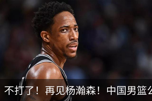 不打了！再见杨瀚森！中国男篮公布12人名单