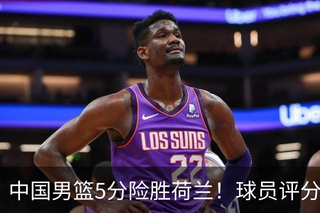 中国男篮5分险胜荷兰！球员评分：两将突出，杨瀚森中规中矩，3将低迷，一将发挥意外