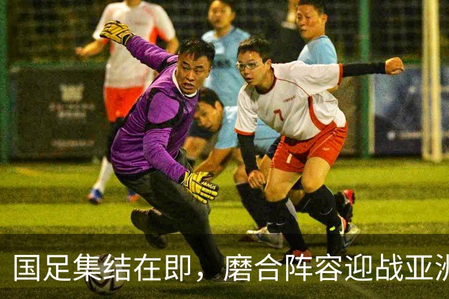 国足集结在即，磨合阵容迎战亚洲杯的关键时刻！